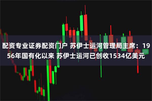 配资专业证券配资门户 苏伊士运河管理局主席：1956年国有化以来 苏伊士运河已创收1534亿美元