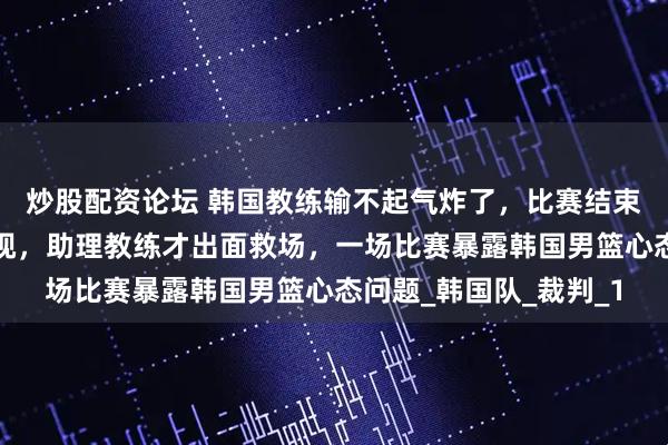 炒股配资论坛 韩国教练输不起气炸了，比赛结束郭士强主动握手被无视，助理教练才出面救场，一场比赛暴露韩国男篮心态问题_韩国队_裁判_1