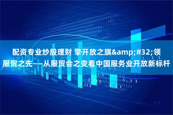 配资专业炒股理财 擎开放之旗&#32;领服贸之先——从服贸会之变看中国服务业开放新标杆