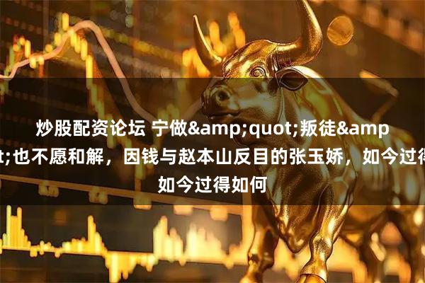 炒股配资论坛 宁做&quot;叛徒&quot;也不愿和解，因钱与赵本山反目的张玉娇，如今过得如何