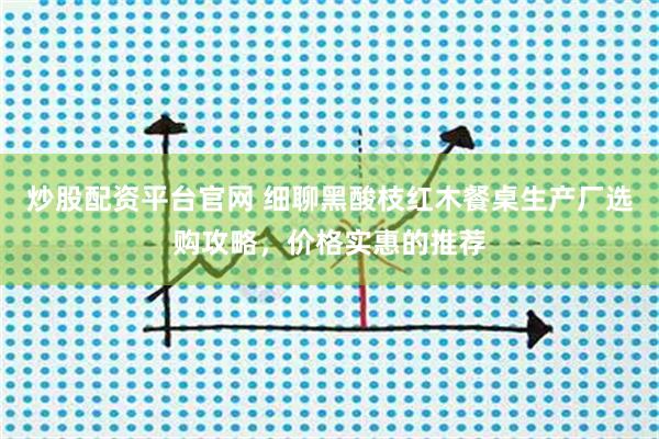 炒股配资平台官网 细聊黑酸枝红木餐桌生产厂选购攻略，价格实惠的推荐