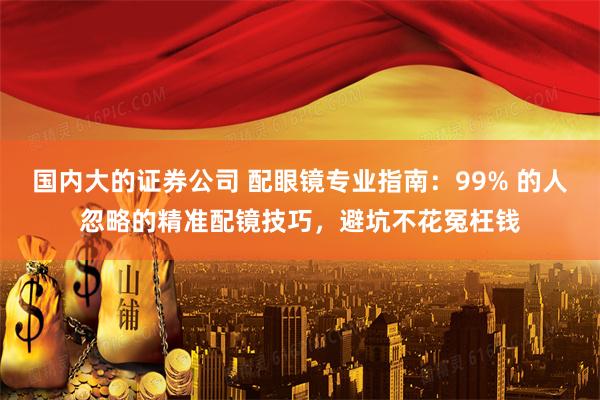 国内大的证券公司 配眼镜专业指南：99% 的人忽略的精准配镜技巧，避坑不花冤枉钱